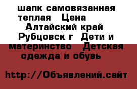 шапк самовязанная теплая › Цена ­ 150 - Алтайский край, Рубцовск г. Дети и материнство » Детская одежда и обувь   